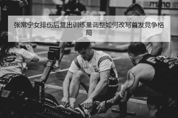 张常宁女排伤后复出训练量调整如何改写首发竞争格局