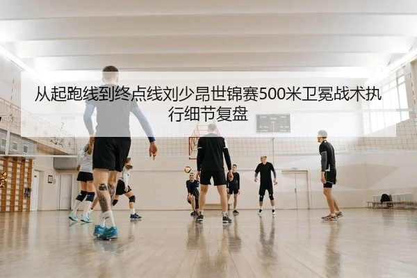 从起跑线到终点线刘少昂世锦赛500米卫冕战术执行细节复盘